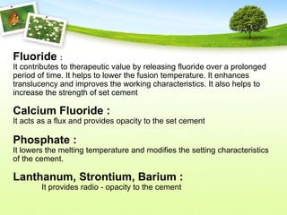 Fluoride :
It contributes to therapeutic value by releasing fluoride over a prolonged
period of time. It helps to lower the fusion temperature. It enhances
translucency and improves the working characteristics. It also helps to
increase the strength of set cement
Calcium Fluoride :
It acts as a flux and provides opacity to the set cement
Phosphate :
It lowers the melting temperature and modifies the setting characteristics
of the cement.
Lanthanum, Strontium, Barium :
It provides radio - opacity to the cement
 
