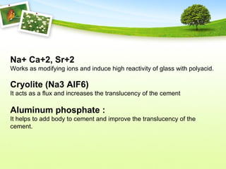Na+ Ca+2, Sr+2
Works as modifying ions and induce high reactivity of glass with polyacid.
Cryolite (Na3 AIF6)
It acts as a flux and increases the translucency of the cement
Aluminum phosphate :
It helps to add body to cement and improve the translucency of the
cement.
 