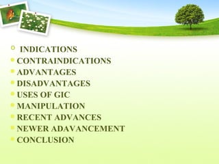 INDICATIONS
CONTRAINDICATIONS
ADVANTAGES
DISADVANTAGES
USES OF GIC
MANIPULATION
RECENT ADVANCES
NEWER ADAVANCEMENT
CONCLUSION
 