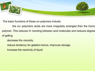 The basic functions of these co–polymers include:
the co- polymeric acids are more irregularly arranged than the homo
polymer. This reduces H- bonding between acid molecules and reduces degree
of gelling
decrease the viscosity
reduce tendency for gelation,hence, improves storage.
Increase the reactivity of liquid
 