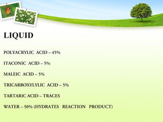 LIQUID
POLYACRYLIC  ACID – 45% 
ITACONIC  ACID – 5% 
MALEIC  ACID – 5% 
TRICARBOXYLYLIC  ACID – 5% 
TARTARIC ACID – TRACES 
WATER – 50% (HYDRATES   REACTION   PRODUCT) 
 