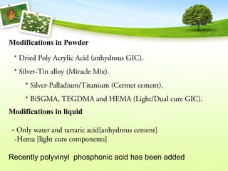 Modifications in liquid
- Only water and tartaric acid[anhydrous cement]
-Hema [light cure components]
Recently polyvinyl phosphonic acid has been added
Modifications in Powder
* Dried Poly Acrylic Acid (anhydrous GIC).
* Silver-Tin alloy (Miracle Mix).
* Silver-Palladium/Titanium (Cermet cement).
* BiSGMA, TEGDMA and HEMA (Light/Dual cure GIC).
 