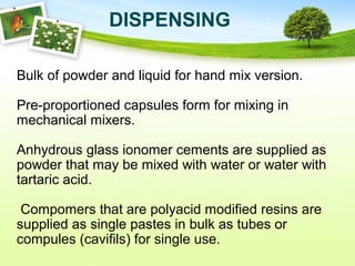 Bulk of powder and liquid for hand mix version.
Pre-proportioned capsules form for mixing in
mechanical mixers.
Anhydrous glass ionomer cements are supplied as
powder that may be mixed with water or water with
tartaric acid.
Compomers that are polyacid modified resins are
supplied as single pastes in bulk as tubes or
compules (cavifils) for single use.
DISPENSING
 