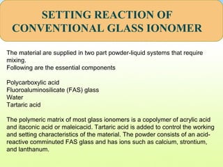 SETTING REACTION OF
CONVENTIONAL GLASS IONOMER
The material are supplied in two part powder-liquid systems that require
mixing.
Following are the essential components
Polycarboxylic acid
Fluoroaluminosilicate (FAS) glass
Water
Tartaric acid
The polymeric matrix of most glass ionomers is a copolymer of acrylic acid
and itaconic acid or maleicacid. Tartaric acid is added to control the working
and setting characteristics of the material. The powder consists of an acid-
reactive comminuted FAS glass and has ions such as calcium, strontium,
and lanthanum.
 