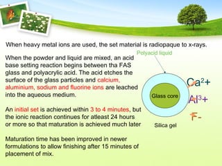When heavy metal ions are used, the set material is radiopaque to x-rays.
When the powder and liquid are mixed, an acid
base setting reaction begins between tha FAS
glass and polyacrylic acid. The acid etches the
surface of the glass particles and calcium,
aluminium, sodium and fluorine ions are leached
into the aqueous medium.
An initial set is achieved within 3 to 4 minutes, but
the ionic reaction continues for atleast 24 hours
or more so that maturation is achieved much later
Maturation time has been improved in newer
formulations to allow finishing after 15 minutes of
placement of mix.
Silica gel
Glass core
Ca2
+
Al3
+
F-
Polyacid liquid
 