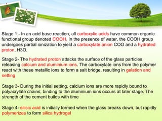 Stage 2- The hydrated proton attacks the surface of the glass particles
releasing calcium and aluminium ions. The carboxylate ions from the polymer
react with these metallic ions to form a salt bridge, resulting in gelation and
setting
Stage 3- During the initial setting, calcium ions are more rapidly bound to
polyacrylate chains; binding to the aluminium ions occurs at later stage. The
strength of the cement builds with time
Stage 4- silicic acid is initially formed when the glass breaks down, but rapidly
polymerizes to form silica hydrogel
Stage 1 - In an acid base reaction, all carboxylic acids have common organic
functional group denoted COOH. In the presence of water, the COOH group
undergoes partial ionization to yield a carboxylate anion COO and a hydrated
proton, H3O.
 