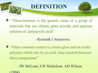 DEFINITION
“Glass-ionomer is the generic name of a group of
materials that use silicate glass powder and aqueous
solution of polyacrylic acid”
-Kenneth J Anusavice
“Glass ionomer cement is a basic glass and an acidic
polymer which sets by an acid- base reaction between
these components”
JW McLean, LW Nicholson. AD Wilson
 