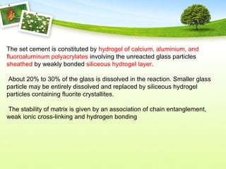 The set cement is constituted by hydrogel of calcium, aluminium, and
fluoroaluminum polyacrylates involving the unreacted glass particles
sheathed by weakly bonded siliceous hydrogel layer.
About 20% to 30% of the glass is dissolved in the reaction. Smaller glass
particle may be entirely dissolved and replaced by siliceous hydrogel
particles containing fluorite crystallites.
The stability of matrix is given by an association of chain entanglement,
weak ionic cross-linking and hydrogen bonding
 