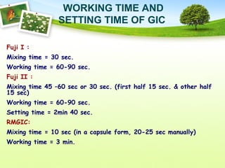 WORKING TIME AND
SETTING TIME OF GIC
Fuji I :
Mixing time = 30 sec.
Working time = 60-90 sec.
Fuji II :
Mixing time 45 –60 sec or 30 sec. (first half 15 sec. & other half
15 sec)
Working time = 60-90 sec.
Setting time = 2min 40 sec.
RMGIC:
Mixing time = 10 sec (in a capsule form, 20-25 sec manually)
Working time = 3 min.
 