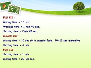 Fuji III :
Mixing time = 10 sec
Working time = 1 min 40 sec.
Setting time = 2min 45 sec.
Miracle mix :
Mixing time = 10 sec (in a capsule form, 20-25 sec manually)
Setting time = 4 min
Fuji VII :
Setting time = 1 min
Mixing time = 20-25 sec.
 
