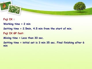 Fuji IX :
Working time = 2 min
Setting time = 2.5min, 4.5 min from the start of mix.
Fuji IX GP fast:
Mixing time = Less than 30 sec.
Setting time = initial set is 3 min 35 sec. Final finishing after 6
min
 