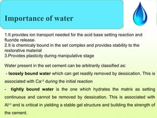 Importance of water
1.It provides ion transport needed for the acid base setting reaction and
fluoride release.
2.It is chemicaly bound in the set complex and provides stability to the
restorative material
3.Provides plasticity during manipulative stage
Water present in the set cement can be arbitrarily classified as:
- loosely bound water which can get readily removed by dessication. This is
associated with Ca+2
during the initial reaction
- tightly bound water is the one which hydrates the matrix as setting
continuous and cannot be removed by dessication. This is associated with
Al+3
and is critical in yielding a stable gel structure and building the strength of
the cement.
 