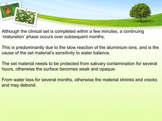 Although the clinical set is completed within a few minutes, a continuing
‘maturation’ phase occurs over subsequent months.
This is predominantly due to the slow reaction of the aluminium ions, and is the
cause of the set material’s sensitivity to water balance.
The set material needs to be protected from salivary contamination for several
hours, otherwise the surface becomes weak and opaque.
From water loss for several months, otherwise the material shrinks and cracks
and may debond.
 