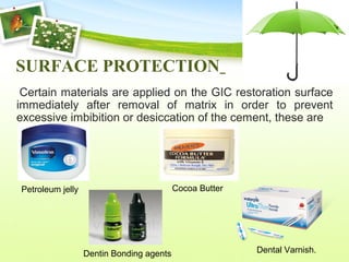 SURFACE PROTECTION
Certain materials are applied on the GIC restoration surface
immediately after removal of matrix in order to prevent
excessive imbibition or desiccation of the cement, these are
Petroleum jelly Cocoa Butter
Dentin Bonding agents Dental Varnish.
 