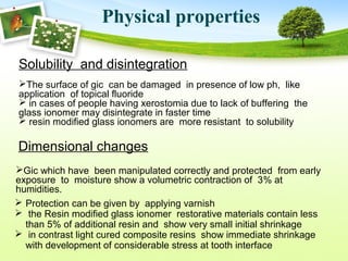 Solubility and disintegration
The surface of gic can be damaged in presence of low ph, like
application of topical fluoride
 in cases of people having xerostomia due to lack of buffering the
glass ionomer may disintegrate in faster time
 resin modified glass ionomers are more resistant to solubility
Physical properties
Dimensional changes
Gic which have been manipulated correctly and protected from early
exposure to moisture show a volumetric contraction of 3% at
humidities.
 Protection can be given by applying varnish
 the Resin modified glass ionomer restorative materials contain less
than 5% of additional resin and show very small initial shrinkage
 in contrast light cured composite resins show immediate shrinkage
with development of considerable stress at tooth interface
 