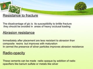Resistance to fracture
The disadvantage of gic is its susceptibility to brittle fracture
they should be avoided in areas of heavy occlusal loading
Abrasion resistance
Immediately after placement are less resistant to abrasion than
composite resins but improves with maturation
In cermet the presence of silver particles improves abrasion resistance
Radio-opacity
These cements can be made radio opaque by addition of radio
opacifiers like barium sulfate or metals like silver
 