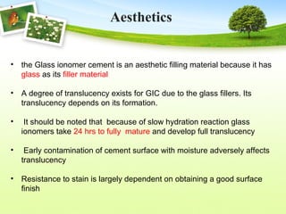 • the Glass ionomer cement is an aesthetic filling material because it has
glass as its filler material
• A degree of translucency exists for GIC due to the glass fillers. Its
translucency depends on its formation.
• It should be noted that because of slow hydration reaction glass
ionomers take 24 hrs to fully mature and develop full translucency
• Early contamination of cement surface with moisture adversely affects
translucency
• Resistance to stain is largely dependent on obtaining a good surface
finish
Aesthetics
 