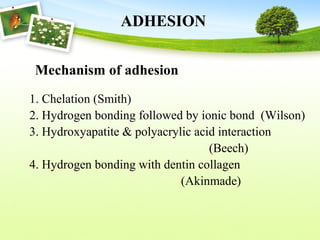 ADHESION
1. Chelation (Smith)
2. Hydrogen bonding followed by ionic bond (Wilson)
3. Hydroxyapatite & polyacrylic acid interaction
(Beech)
4. Hydrogen bonding with dentin collagen
(Akinmade)
Mechanism of adhesion
 