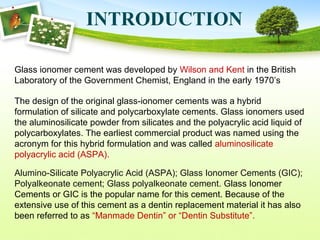 Glass ionomer cement was developed by Wilson and Kent in the British
Laboratory of the Government Chemist, England in the early 1970’s
INTRODUCTION
The design of the original glass-ionomer cements was a hybrid
formulation of silicate and polycarboxylate cements. Glass ionomers used
the aluminosilicate powder from silicates and the polyacrylic acid liquid of
polycarboxylates. The earliest commercial product was named using the
acronym for this hybrid formulation and was called aluminosilicate
polyacrylic acid (ASPA).
Alumino-Silicate Polyacrylic Acid (ASPA); Glass Ionomer Cements (GIC);
Polyalkeonate cement; Glass polyalkeonate cement. Glass Ionomer
Cements or GIC is the popular name for this cement. Because of the
extensive use of this cement as a dentin replacement material it has also
been referred to as “Manmade Dentin” or “Dentin Substitute”.
 