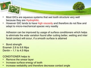 • Most GICs are aqueous systems that wet tooth structure very well
because they are Hydrophilic.
• However GIC tends to have high viscosity and therefore do not flow and
adapt to micro-mechanical spaces very readily
Adhesion can be improved by usage of surface conditioners which helps
to eliminate the wide variation found after cutting better, wetting and inter
facial contact will occur, if a smooth surface is attained
• Bond strength
Enamel- 2.6 to 9.6 Mpa
Dentin – 1.1 to 4.5 Mpa
CONDITIONER helps to
• Remove the smear layer
• Increase surface energy of tooth
• increase wettability and therefore decrease contact angle
 