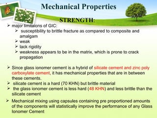Mechanical Properties
STRENGTH:
 Mechanical mixing using capsules containing pre proportioned amounts
of the components will statistically improve the performance of any Glass
Ionomer Cement
 major limitaions of GIC:
 susceptibility to brittle fracture as compared to composite and
amalgam
 weak
 lack rigidity
 weakness appears to be in the matrix, which is prone to crack
propagation
 Since glass ionomer cement is a hybrid of silicate cement and zinc poly
carboxylate cement, it has mechanical properties that are in between
these cements.
 silicate cement is a hard (70 KHN) but brittle material
 the glass ionomer cement is less hard (48 KHN) and less brittle than the
silicate cement
 