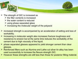  The strength of GIC is increased as
 the filler contents is increased
 the water content is reduced
 using phase separated glass
 increasing the molecular weight of the polyacid
 increased strength is accompanied by an acceleration of setting and loss of
workability.
 Increasing in molecular weight also increases fracture toughness and
resistance to erosion but at the same time reduces the workability of the
cement due to high viscosity of the liquid.
 phase separated glasses appeared to yield stronger cement than clear
glasses.
 Reinforced fillers such as Alumina and Lathe cut silver tin alloy has been
used successfully to increase the flexure strength GIC.
 However these strengths are still less than those for posterior filling material.
 