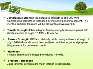  Compressive Strength :compressive strength is 150-200 MPa
.Compressive strength is increased by increasing alumina content. The
finer the particles the more will be the compressive strength.
 Tensile Strength :It has a higher tensile strength when compared with
silicates tensile strength 6.5 MPa - 17.4 MPa.
 Flexure Strength :GIC are relatively brittle having a flexure strength of
only 15-20 MPa and cannot be considered suitable as general purpose
filling material for permanent teeth.
 Hardness :
It is less than that of silicates the value is 48 KHN.
 Fracture Toughness :
Glass ionomer cements are much inferior to composites
 
