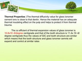 Thermal Properties :The thermal diffusivity value for glass ionomer
cement ions is close to that dentin. Hence the material has an adequate
thermal insulating effect on the pulp and helps to protect it from thermal
trauma.
The co efficient of thermal expansion values of glass ionomer is
10.8x10 -6/degree centigrade and that of the tooth structure is 11.4x 10 -6/
degree centigrade thus the values of GIC and tooth structure are similar
which means that the tooth structure and glass ionomer cemnts will
expand and contrct at similar rates
 