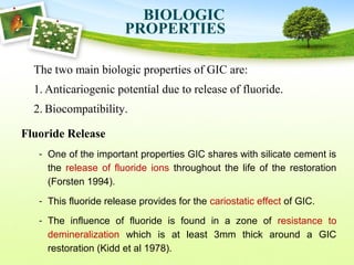 The two main biologic properties of GIC are:
1. Anticariogenic potential due to release of fluoride.
2. Biocompatibility.
BIOLOGIC
PROPERTIES
Fluoride Release
- One of the important properties GIC shares with silicate cement is
the release of fluoride ions throughout the life of the restoration
(Forsten 1994).
- This fluoride release provides for the cariostatic effect of GIC.
- The influence of fluoride is found in a zone of resistance to
demineralization which is at least 3mm thick around a GIC
restoration (Kidd et al 1978).
 