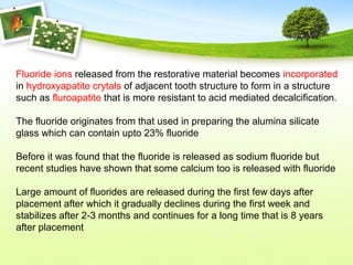 Fluoride ions released from the restorative material becomes incorporated
in hydroxyapatite crytals of adjacent tooth structure to form in a structure
such as fluroapatite that is more resistant to acid mediated decalcification.
The fluoride originates from that used in preparing the alumina silicate
glass which can contain upto 23% fluoride
Before it was found that the fluoride is released as sodium fluoride but
recent studies have shown that some calcium too is released with fluoride
Large amount of fluorides are released during the first few days after
placement after which it gradually declines during the first week and
stabilizes after 2-3 months and continues for a long time that is 8 years
after placement
 