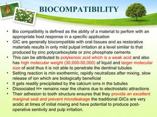 BIOCOMPATIBILITY
• Bio compatibility is defined as the ability of a material to perfom with an
appropriate host response in a specific application
• GIC are generally biocompatible with oral tissues and as restorative
materials results in only mild pulpal irritation at a level similar to that
produced by zinc polycarboxylate or zinc phosphate cements
• This can be attributed to polykenoic acid which is a weak acid and also
has high molecular weight (30,000-50,000) of liquid and larger molecular
size of acid thus it is not able to penetrate the dentinal tubules
• Setting reaction is min exothermic, rapidly neutralizes after mixing, slow
release of ion which are biologically beneficial
• It gets readily precipitated by the calcium ions in the tubules
• Dissociated H+ remains near the chains due to electrostatic attractions
• Their adhesion to tooth structure ensures that they provide an excellent
marginal seal and prevent microleakage the traditional GICs are very
acidic at times of initial mixing and have potential to produce post-
operative sentivity and pulp irritation.
 