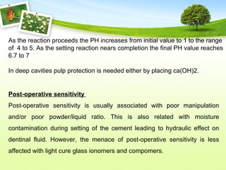 As the reaction proceeds the PH increases from initial value to 1 to the range
of 4 to 5. As the setting reaction nears completion the final PH value reaches
6.7 to 7
In deep cavities pulp protection is needed either by placing ca(OH)2.
Post-operative sensitivity
Post-operative sensitivity is usually associated with poor manipulation
and/or poor powder/liquid ratio. This is also related with moisture
contamination during setting of the cement leading to hydraulic effect on
dentinal fluid. However, the menace of post-operative sensitivity is less
affected with light cure glass ionomers and compomers.
 