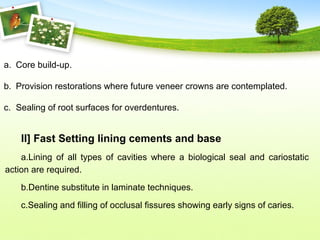 a. Core build-up.
b. Provision restorations where future veneer crowns are contemplated.
c. Sealing of root surfaces for overdentures.
II] Fast Setting lining cements and base
a.Lining of all types of cavities where a biological seal and cariostatic
action are required.
b.Dentine substitute in laminate techniques.
c.Sealing and filling of occlusal fissures showing early signs of caries.
 