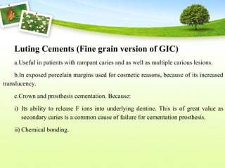 Luting Cements (Fine grain version of GIC)
a.Useful in patients with rampant caries and as well as multiple carious lesions.
b.In exposed porcelain margins used for cosmetic reasons, because of its increased
translucency.
c.Crown and prosthesis cementation. Because:
i) Its ability to release F ions into underlying dentine. This is of great value as
secondary caries is a common cause of failure for cementation prosthesis.
ii) Chemical bonding.
 
