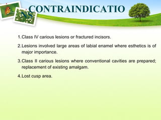 CONTRAINDICATIO
NS
1.Class IV carious lesions or fractured incisors.
2.Lesions involved large areas of labial enamel where esthetics is of
major importance.
3.Class II carious lesions where conventional cavities are prepared;
replacement of existing amalgam.
4.Lost cusp area.
 