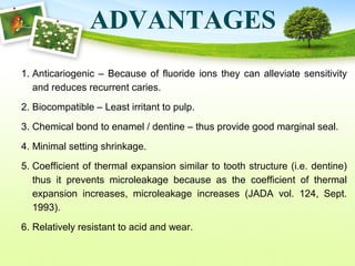 ADVANTAGES
1. Anticariogenic – Because of fluoride ions they can alleviate sensitivity
and reduces recurrent caries.
2. Biocompatible – Least irritant to pulp.
3. Chemical bond to enamel / dentine – thus provide good marginal seal.
4. Minimal setting shrinkage.
5. Coefficient of thermal expansion similar to tooth structure (i.e. dentine)
thus it prevents microleakage because as the coefficient of thermal
expansion increases, microleakage increases (JADA vol. 124, Sept.
1993).
6. Relatively resistant to acid and wear.
 