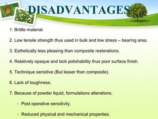 DISADVANTAGES
1. Brittle material.
2. Low tensile strength thus used in bulk and low stress – bearing area.
3. Esthetically less pleasing than composite restorations.
4. Relatively opaque and lack polishability thus poor surface finish.
5. Technique sensitive (But lesser than composite).
6. Lack of toughness.
7. Because of powder liquid, formulations alterations.
- Post operative sensitivity.
- Reduced physical and mechanical properties.
 