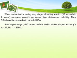 Water contamination during early stages of setting reaction (15 seconds to
1 minute) can cause porosity, gazing and later staining and solubility. Thus,
GIC should be covered with varnish / DBA.
Poor edge strength, GIC do not perform well in saucer shaped lesions (QI
vol. 19, No. 12; 1988).
 