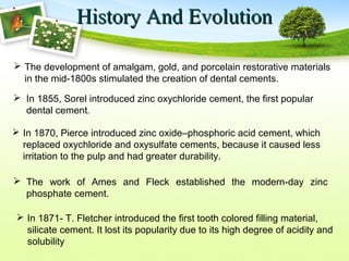 History And EvolutionHistory And Evolution
 The development of amalgam, gold, and porcelain restorative materials
in the mid-1800s stimulated the creation of dental cements.
 In 1855, Sorel introduced zinc oxychloride cement, the first popular
dental cement.
 In 1871- T. Fletcher introduced the first tooth colored filling material,
silicate cement. It lost its popularity due to its high degree of acidity and
solubility
 The work of Ames and Fleck established the modern-day zinc
phosphate cement.
 In 1870, Pierce introduced zinc oxide–phosphoric acid cement, which
replaced oxychloride and oxysulfate cements, because it caused less
irritation to the pulp and had greater durability.
 