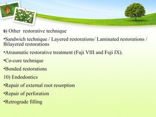 9) Other restorative technique
•Sandwich technique / Layered restorations/ Laminated restorations /
Bilayered restorations
•Atraumatic restorative treatment (Fuji VIII and Fuji IX).
•Co-cure technique
•Bonded restorations
10) Endodontics
•Repair of external root resorption
•Repair of perforation
•Retrograde filling
 