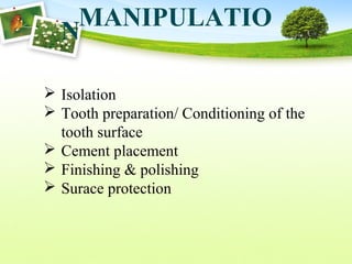 MANIPULATIO
N
 Isolation
 Tooth preparation/ Conditioning of the
tooth surface
 Cement placement
 Finishing & polishing
 Surace protection
 
