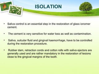 ISOLATION
• Saliva control is an essential step in the restoration of glass ionomer
cement.
• The cement is very sensitive for water loss as well as contamination.
• Saliva, sulcular fluid and gingival haemorrhage, have to be controlled
during the restoration procedure.
• Rubber dam, retraction cords and cotton rolls with saliva ejectors are
generally used and are rather mandatory in the restoration of lesions
close to the gingival margins of the tooth.
 
