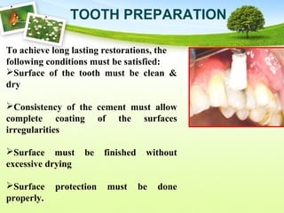 TOOTH PREPARATION
To achieve long lasting restorations, the
following conditions must be satisfied:
Surface of the tooth must be clean &
dry
Consistency of the cement must allow
complete coating of the surfaces
irregularities
Surface must be finished without
excessive drying
Surface protection must be done
properly.
 