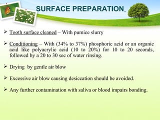  Tooth surface cleaned – With pumice slurry
 Conditioning – With (34% to 37%) phosphoric acid or an organic
acid like polyacrylic acid (10 to 20%) for 10 to 20 seconds,
followed by a 20 to 30 sec of water rinsing.
 Drying by gentle air blow
 Excessive air blow causing desiccation should be avoided.
 Any further contamination with saliva or blood impairs bonding.
SURFACE PREPARATION
 
