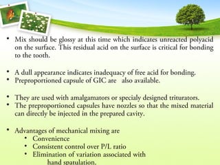 • Mix should be glossy at this time which indicates unreacted polyacid
on the surface. This residual acid on the surface is critical for bonding
to the tooth.
• A dull appearance indicates inadequacy of free acid for bonding.
• Preproportioned capsule of GIC are also available.
• They are used with amalgamators or specialy designed triturators.
• The preproportioned capsules have nozzles so that the mixed material
can directly be injected in the prepared cavity.
• Advantages of mechanical mixing are
• Convenience
• Consistent control over P/L ratio
• Elimination of variation associated with
hand spatulation.
 