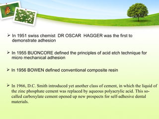  In 1951 swiss chemist DR OSCAR HAGGER was the first to
demonstrate adhesion
 In 1955 BUONCORE defined the principles of acid etch technique for
micro mechanical adhesion
 In 1956 BOWEN defined conventional composite resin
 In 1966, D.C. Smith introduced yet another class of cement, in which the liquid of
the zinc phosphate cement was replaced by aqueous polyacrylic acid. This so-
called carboxylate cement opened up new prospects for self-adhesive dental
materials.
 