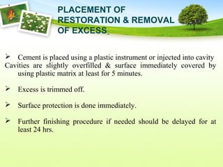  Cement is placed using a plastic instrument or injected into cavity
Cavities are slightly overfilled & surface immediately covered by
using plastic matrix at least for 5 minutes.
 Excess is trimmed off.
 Surface protection is done immediately.
 Further finishing procedure if needed should be delayed for at
least 24 hrs.
PLACEMENT OF
RESTORATION & REMOVAL
OF EXCESS
 