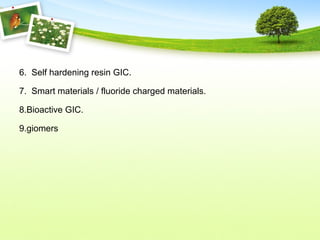 6. Self hardening resin GIC.
7. Smart materials / fluoride charged materials.
8.Bioactive GIC.
9.giomers
 