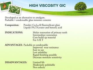 HIGH VISCOSITY GIC
Developed as an alternative to amalgam.
Packable / condensable glass ionomer cements
Composition: Powder: Ca,La,Al fluorosilicate glass
Liquid: PA,TA,water and benzoic acid
INDICATIONS: Molar restoration of primary teeth
Intermediate restoration
Core build up material
For A R T
ADVANTAGES: Packable or condensable
Improved wear resistance
Easy to use
Low solubility
Rapid finishing possible
Decrease moisture sensitivity
DISADVANTAGES: Limited life
Moderately polishable
Not esthetic
 