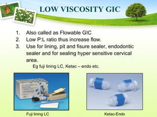 LOW VISCOSITY GIC
1. Also called as Flowable GIC
2. Low P:L ratio thus increase flow.
3. Use for lining, pit and fisure sealer, endodontic
sealer and for sealing hyper sensitive cervical
area.
Eg fuji lining LC, Ketac – endo etc.
Fuji lining LC Ketac-Endo
 